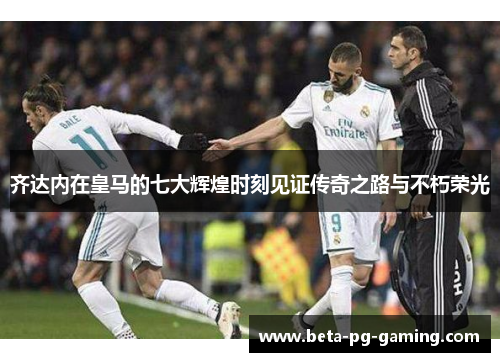 齐达内在皇马的七大辉煌时刻见证传奇之路与不朽荣光